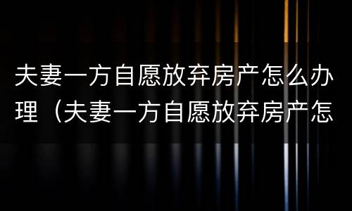 夫妻一方自愿放弃房产怎么办理（夫妻一方自愿放弃房产怎么办理过户手续）