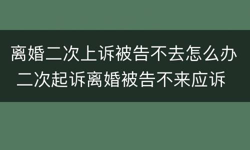 离婚二次上诉被告不去怎么办 二次起诉离婚被告不来应诉
