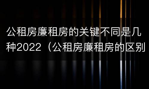 公租房廉租房的关键不同是几种2022(公租房廉租房的区别有哪些)