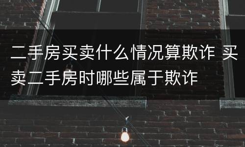 二手房买卖什么情况算欺诈 买卖二手房时哪些属于欺诈