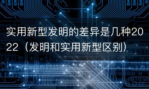 实用新型发明的差异是几种2022（发明和实用新型区别）