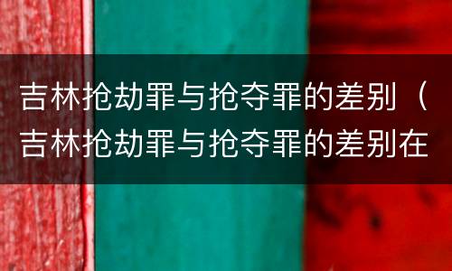 吉林抢劫罪与抢夺罪的差别（吉林抢劫罪与抢夺罪的差别在哪）