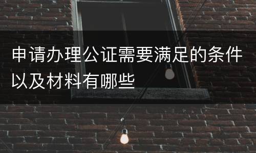 申请办理公证需要满足的条件以及材料有哪些