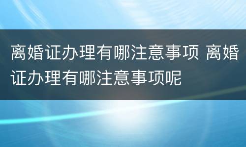离婚证办理有哪注意事项 离婚证办理有哪注意事项呢
