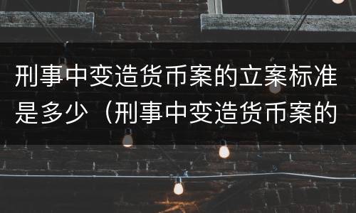 刑事中变造货币案的立案标准是多少（刑事中变造货币案的立案标准是多少年）