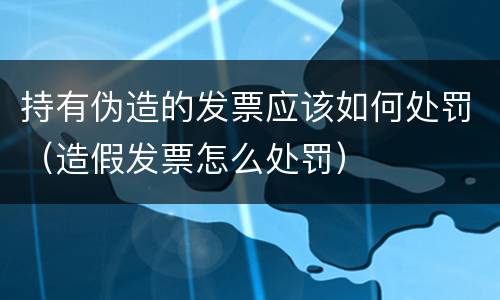 持有伪造的发票应该如何处罚（造假发票怎么处罚）