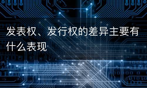 发表权、发行权的差异主要有什么表现