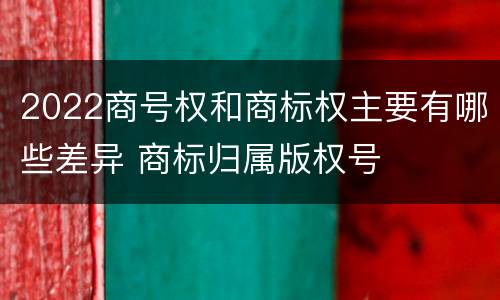 2022商号权和商标权主要有哪些差异 商标归属版权号