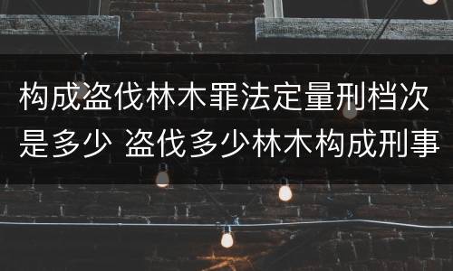 构成盗伐林木罪法定量刑档次是多少 盗伐多少林木构成刑事犯罪