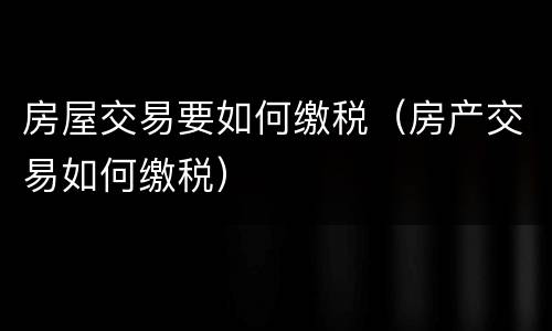 房屋交易要如何缴税（房产交易如何缴税）