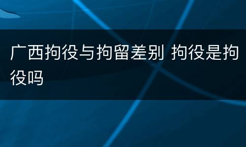 广西拘役与拘留差别 拘役是拘役吗