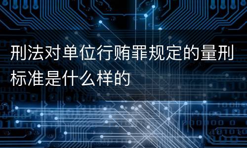 刑法对单位行贿罪规定的量刑标准是什么样的