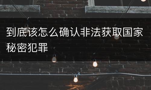 到底该怎么确认非法获取国家秘密犯罪