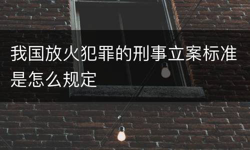 我国放火犯罪的刑事立案标准是怎么规定