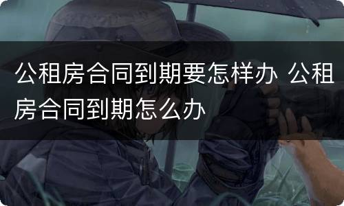 公租房合同到期要怎样办 公租房合同到期怎么办