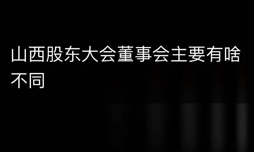山西股东大会董事会主要有啥不同