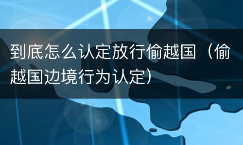 到底怎么认定放行偷越国（偷越国边境行为认定）