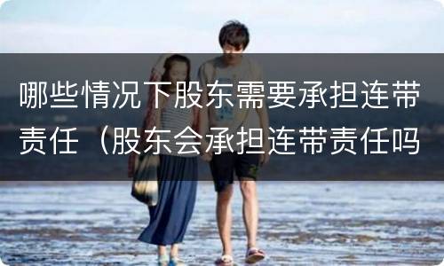 哪些情况下股东需要承担连带责任（股东会承担连带责任吗）