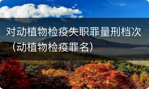 对动植物检疫失职罪量刑档次（动植物检疫罪名）