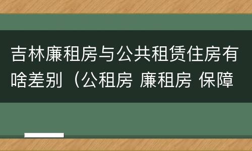 吉林廉租房与公共租赁住房有啥差别（公租房 廉租房 保障性住房区别）