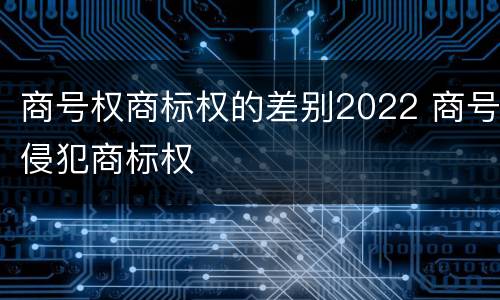 商号权商标权的差别2022 商号侵犯商标权