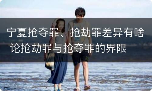 宁夏抢夺罪、抢劫罪差异有啥 论抢劫罪与抢夺罪的界限