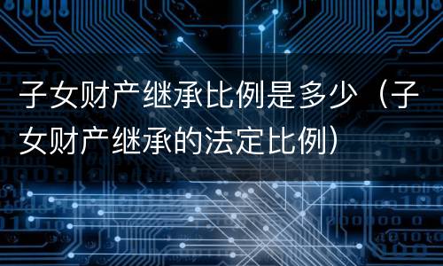 子女财产继承比例是多少（子女财产继承的法定比例）