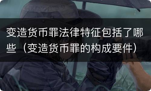 变造货币罪法律特征包括了哪些（变造货币罪的构成要件）