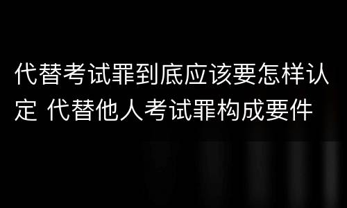 代替考试罪到底应该要怎样认定 代替他人考试罪构成要件