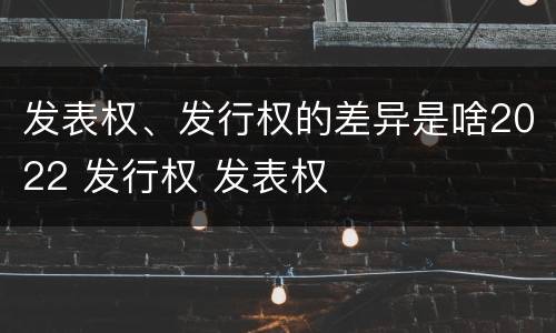 发表权、发行权的差异是啥2022 发行权 发表权