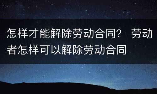怎样才能解除劳动合同？ 劳动者怎样可以解除劳动合同