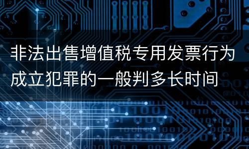 非法出售增值税专用发票行为成立犯罪的一般判多长时间