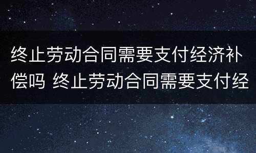 终止劳动合同需要支付经济补偿吗 终止劳动合同需要支付经济补偿吗