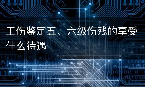 工伤鉴定五、六级伤残的享受什么待遇