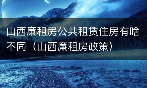 山西廉租房公共租赁住房有啥不同（山西廉租房政策）