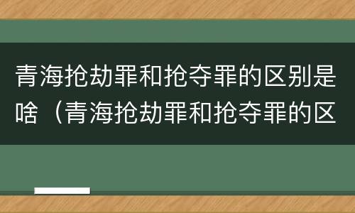 青海抢劫罪和抢夺罪的区别是啥（青海抢劫罪和抢夺罪的区别是啥呢）