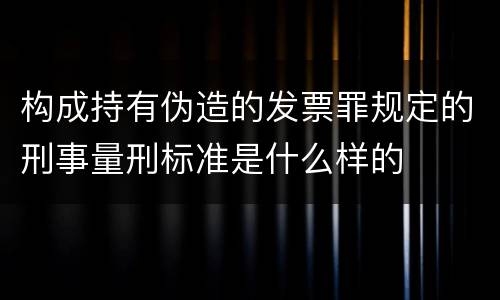 构成持有伪造的发票罪规定的刑事量刑标准是什么样的