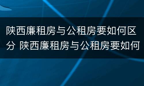 陕西廉租房与公租房要如何区分 陕西廉租房与公租房要如何区分呢