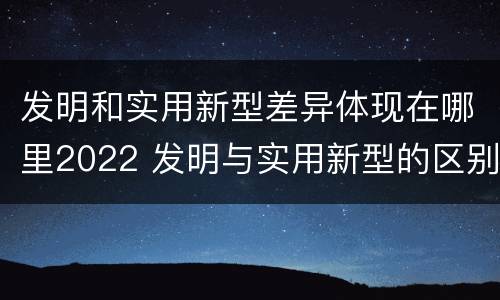 发明和实用新型差异体现在哪里2022 发明与实用新型的区别有哪些