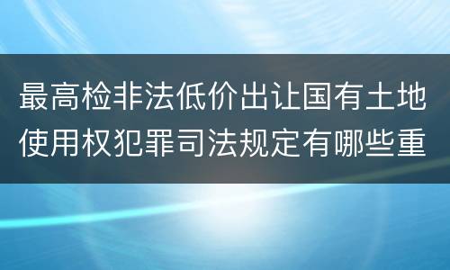 最高检非法低价出让国有土地使用权犯罪司法规定有哪些重要内容