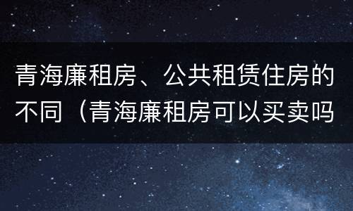 青海廉租房、公共租赁住房的不同（青海廉租房可以买卖吗）