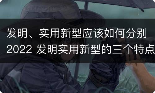 发明、实用新型应该如何分别2022 发明实用新型的三个特点