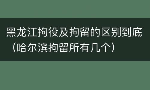 黑龙江拘役及拘留的区别到底（哈尔滨拘留所有几个）