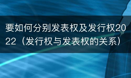 要如何分别发表权及发行权2022（发行权与发表权的关系）