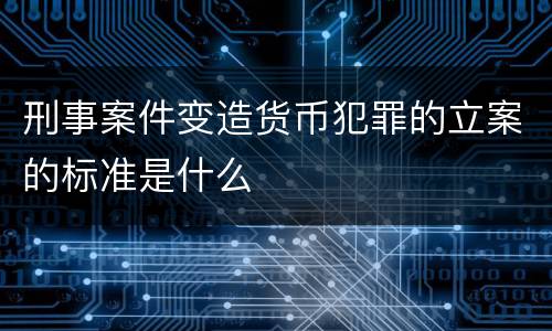 刑事案件变造货币犯罪的立案的标准是什么
