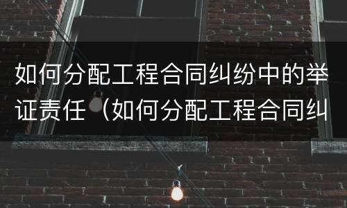 如何分配工程合同纠纷中的举证责任（如何分配工程合同纠纷中的举证责任人）
