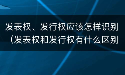 发表权、发行权应该怎样识别（发表权和发行权有什么区别）