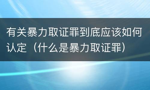 有关暴力取证罪到底应该如何认定（什么是暴力取证罪）
