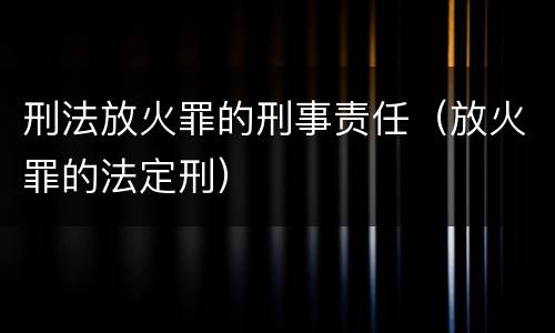 刑法放火罪的刑事责任（放火罪的法定刑）
