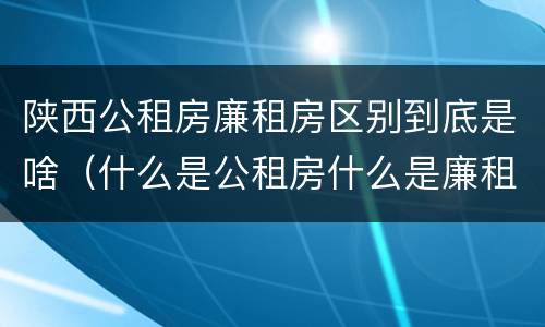陕西公租房廉租房区别到底是啥（什么是公租房什么是廉租房）